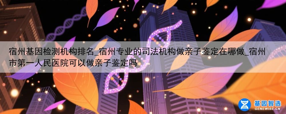 宿州基因检测机构排名_宿州专业的司法机构做亲子鉴定在哪做_宿州市第一人民医院可以做亲子鉴定吗