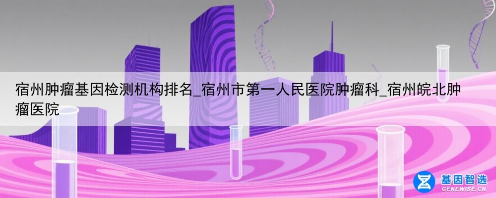 宿州肿瘤基因检测机构排名_宿州市第一人民医院肿瘤科_宿州皖北肿瘤医院