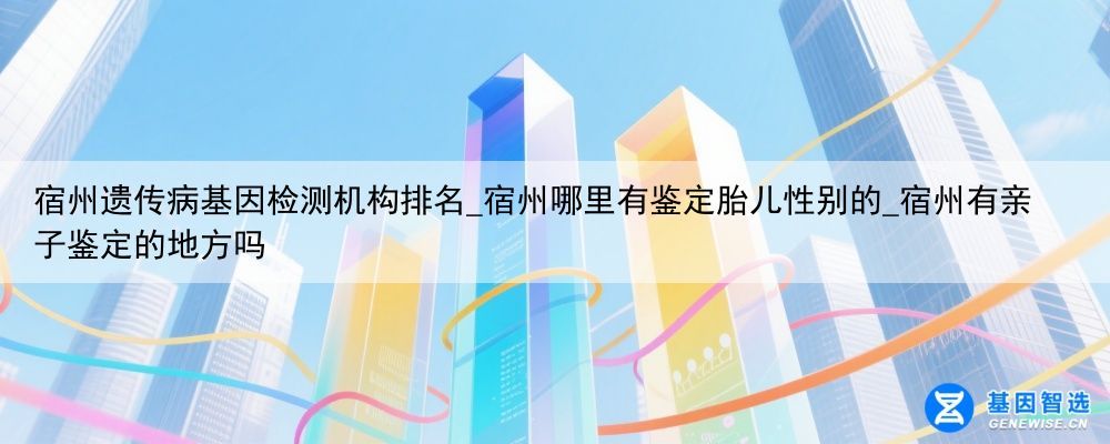 宿州遗传病基因检测机构排名_宿州哪里有鉴定胎儿性别的_宿州有亲子鉴定的地方吗