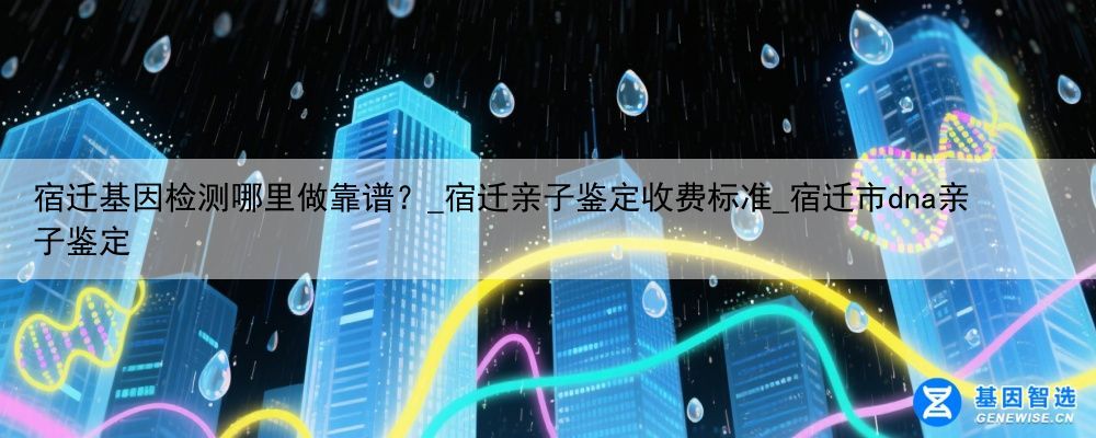 宿迁基因检测哪里做靠谱？_宿迁亲子鉴定收费标准_宿迁市dna亲子鉴定