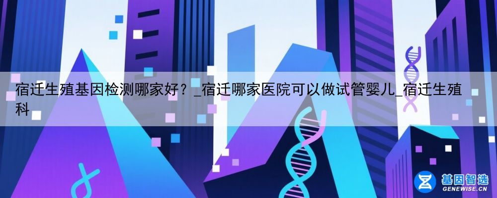 宿迁生殖基因检测哪家好？_宿迁哪家医院可以做试管婴儿_宿迁生殖科