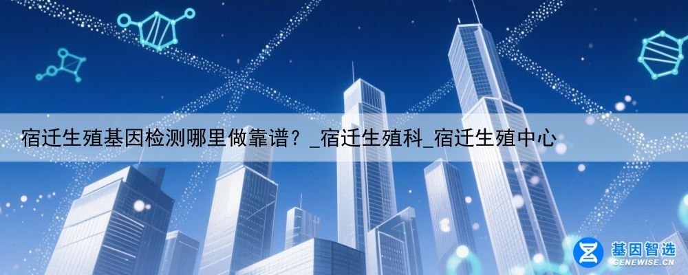 宿迁生殖基因检测哪里做靠谱？_宿迁生殖科_宿迁生殖中心
