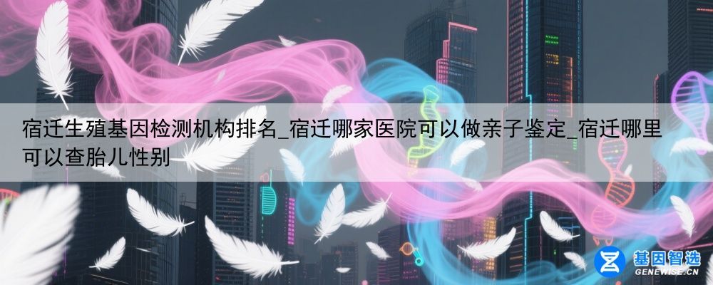 宿迁生殖基因检测机构排名_宿迁哪家医院可以做亲子鉴定_宿迁哪里可以查胎儿性别