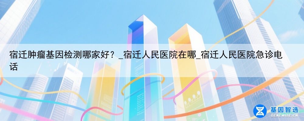 宿迁肿瘤基因检测哪家好？_宿迁人民医院在哪_宿迁人民医院急诊电话