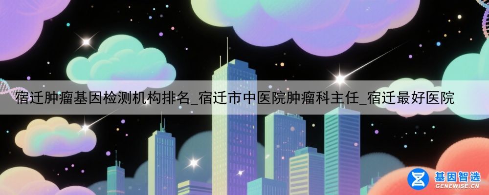 宿迁肿瘤基因检测机构排名_宿迁市中医院肿瘤科主任_宿迁最好医院