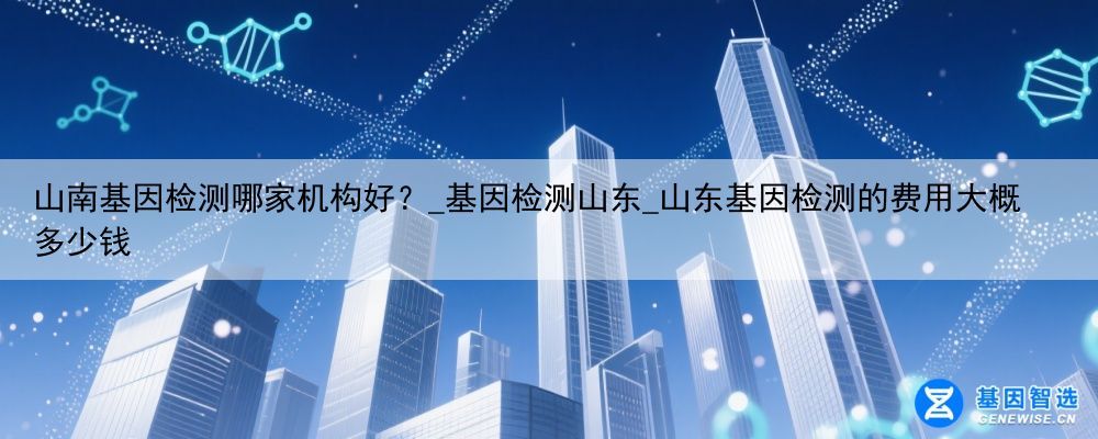 山南基因检测哪家机构好？_基因检测山东_山东基因检测的费用大概多少钱