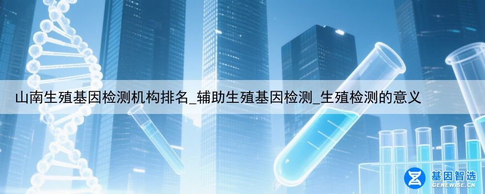 山南生殖基因检测机构排名_辅助生殖基因检测_生殖检测的意义