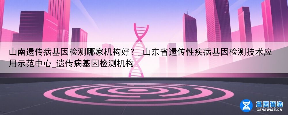 山南遗传病基因检测哪家机构好？_山东省遗传性疾病基因检测技术应用示范中心_遗传病基因检测机构