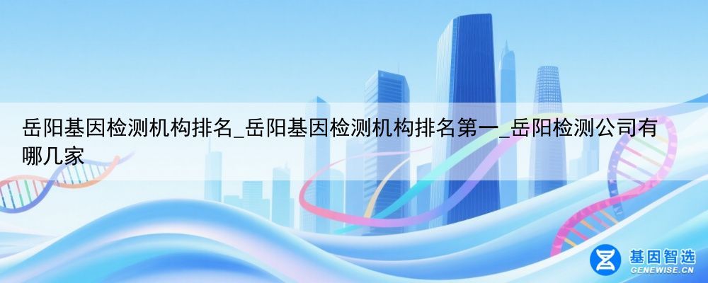 岳阳基因检测机构排名_岳阳基因检测机构排名第一_岳阳检测公司有哪几家