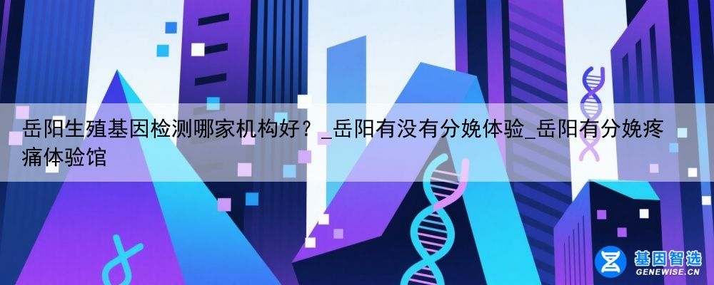 岳阳生殖基因检测哪家机构好？_岳阳有没有分娩体验_岳阳有分娩疼痛体验馆