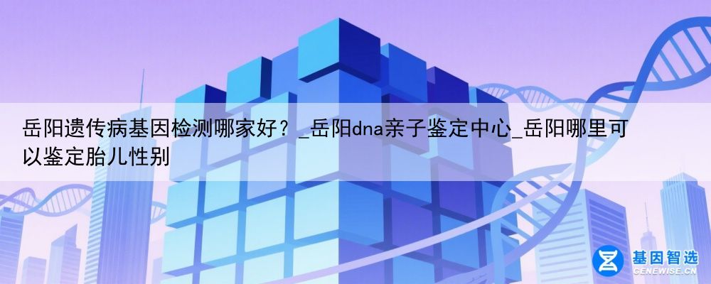 岳阳遗传病基因检测哪家好？_岳阳dna亲子鉴定中心_岳阳哪里可以鉴定胎儿性别