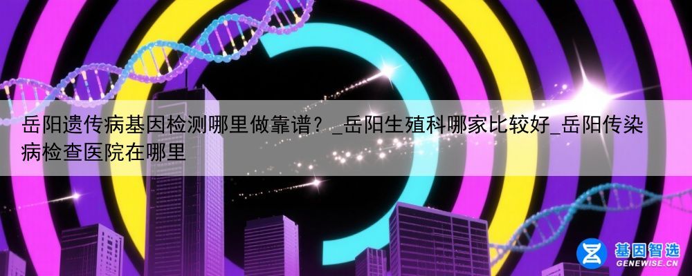 岳阳遗传病基因检测哪里做靠谱？_岳阳生殖科哪家比较好_岳阳传染病检查医院在哪里