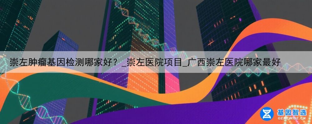 崇左肿瘤基因检测哪家好？_崇左医院项目_广西崇左医院哪家最好