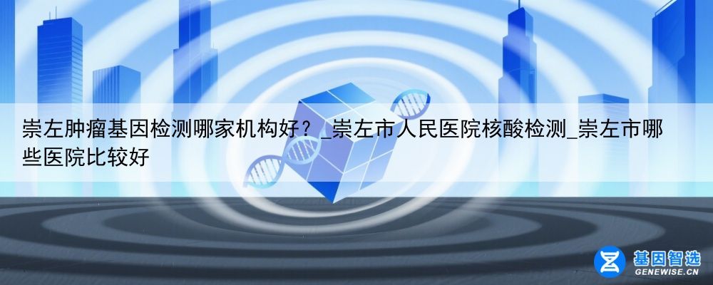 崇左肿瘤基因检测哪家机构好？_崇左市人民医院核酸检测_崇左市哪些医院比较好