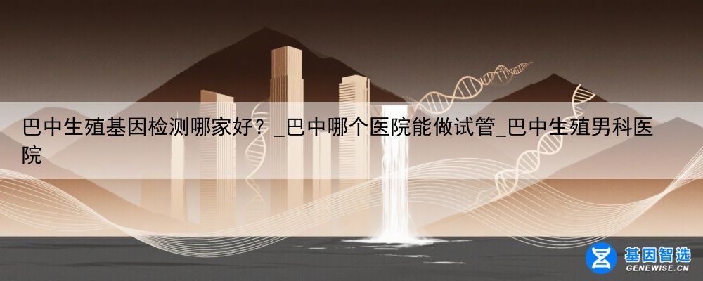 巴中生殖基因检测哪家好？_巴中哪个医院能做试管_巴中生殖男科医院