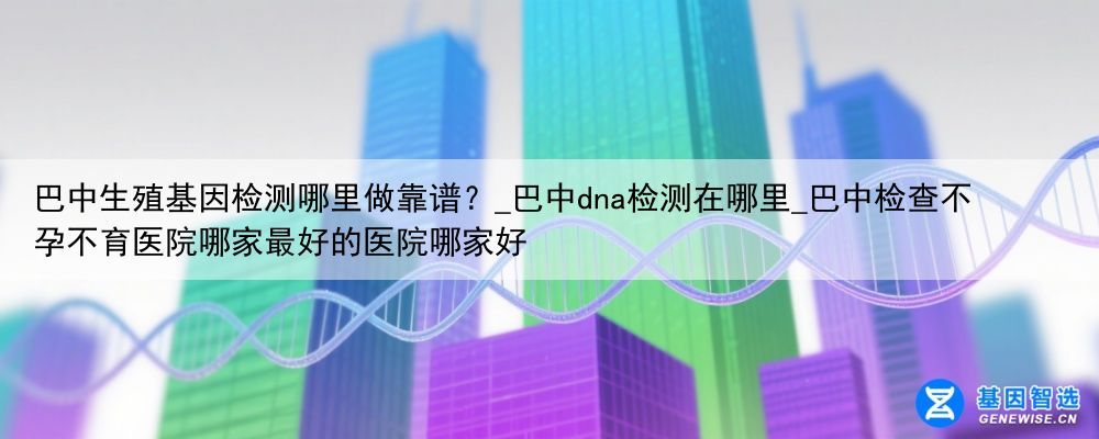 巴中生殖基因检测哪里做靠谱？_巴中dna检测在哪里_巴中检查不孕不育医院哪家最好的医院哪家好