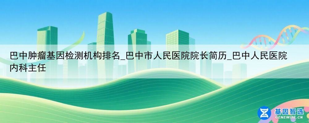 巴中肿瘤基因检测机构排名_巴中市人民医院院长简历_巴中人民医院内科主任