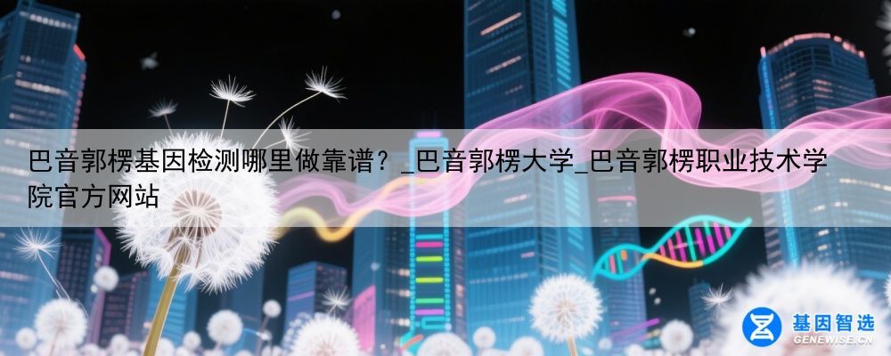 巴音郭楞基因检测哪里做靠谱？_巴音郭楞大学_巴音郭楞职业技术学院官方网站