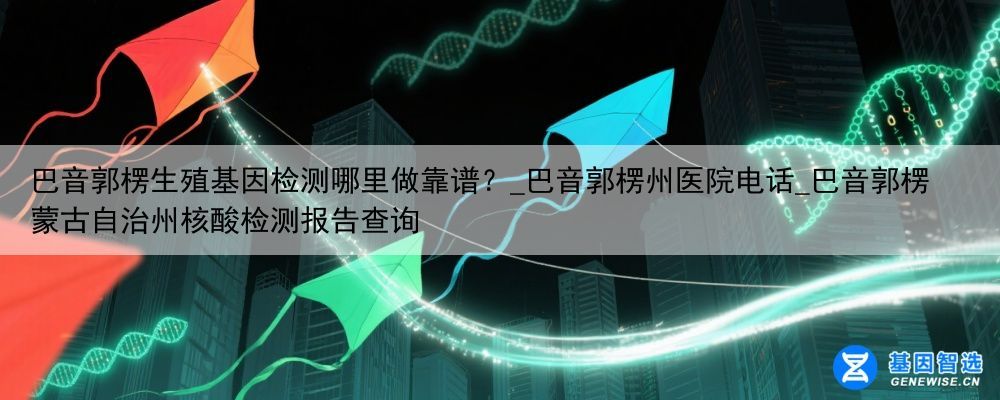 巴音郭楞生殖基因检测哪里做靠谱？_巴音郭楞州医院电话_巴音郭楞蒙古自治州核酸检测报告查询