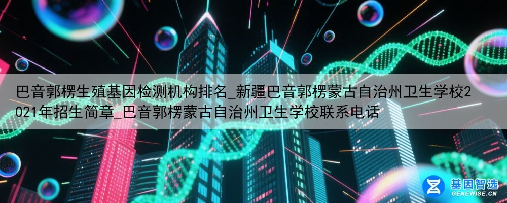 巴音郭楞生殖基因检测机构排名_新疆巴音郭楞蒙古自治州卫生学校2021年招生简章_巴音郭楞蒙古自治州卫生学校联系电话