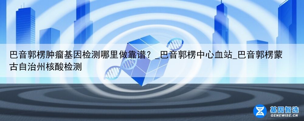 巴音郭楞肿瘤基因检测哪里做靠谱？_巴音郭楞中心血站_巴音郭楞蒙古自治州核酸检测