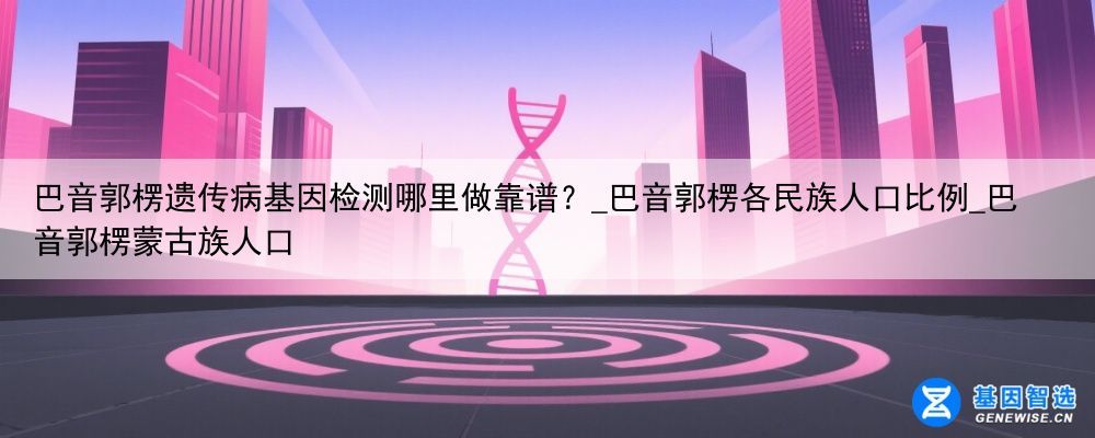 巴音郭楞遗传病基因检测哪里做靠谱？_巴音郭楞各民族人口比例_巴音郭楞蒙古族人口
