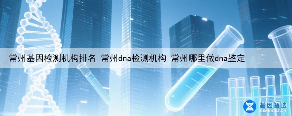 常州基因检测机构排名_常州dna检测机构_常州哪里做dna鉴定