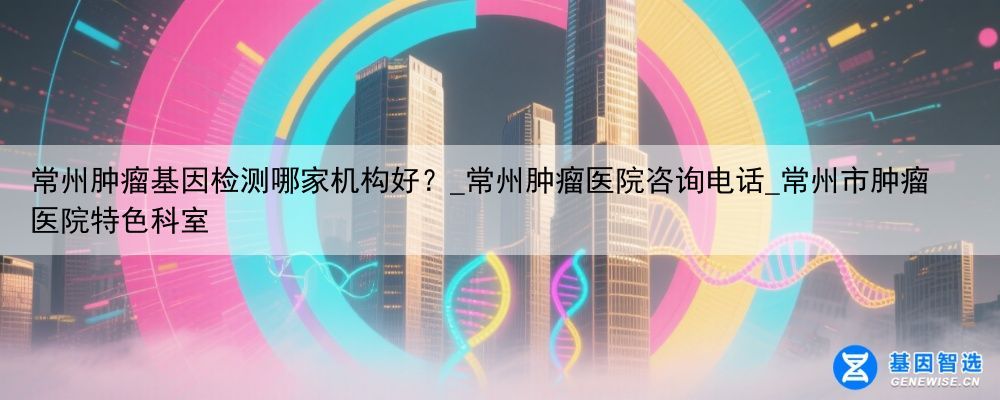 常州肿瘤基因检测哪家机构好？_常州肿瘤医院咨询电话_常州市肿瘤医院特色科室