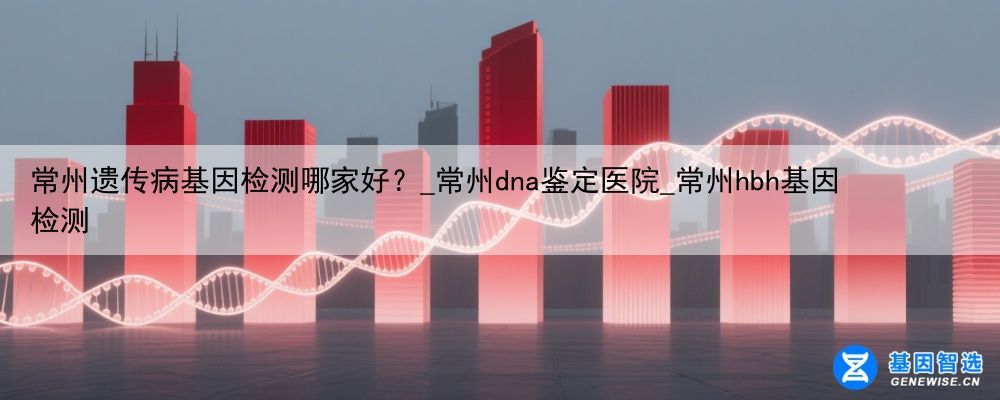 常州遗传病基因检测哪家好？_常州dna鉴定医院_常州hbh基因检测