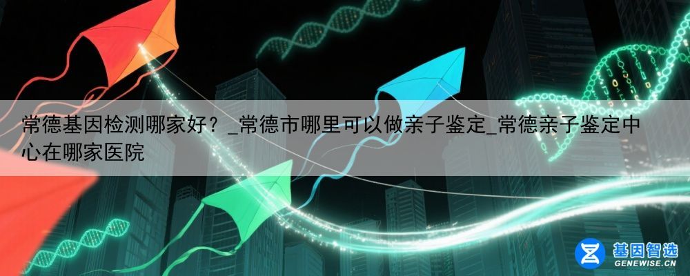常德基因检测哪家好？_常德市哪里可以做亲子鉴定_常德亲子鉴定中心在哪家医院
