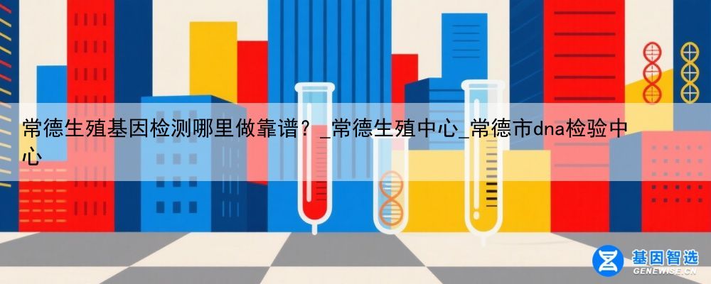 常德生殖基因检测哪里做靠谱？_常德生殖中心_常德市dna检验中心