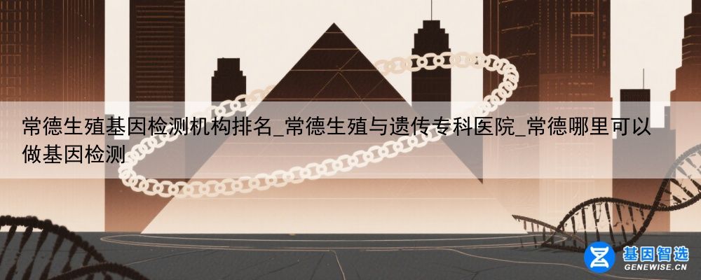 常德生殖基因检测机构排名_常德生殖与遗传专科医院_常德哪里可以做基因检测