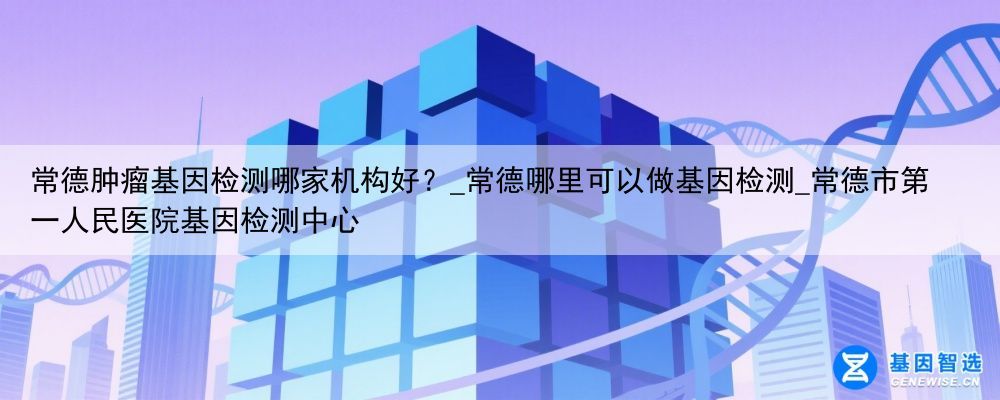 常德肿瘤基因检测哪家机构好？_常德哪里可以做基因检测_常德市第一人民医院基因检测中心