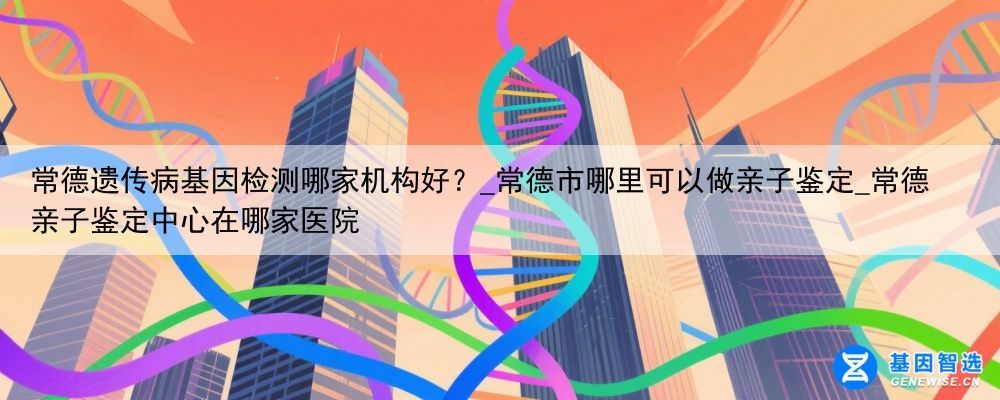 常德遗传病基因检测哪家机构好？_常德市哪里可以做亲子鉴定_常德亲子鉴定中心在哪家医院