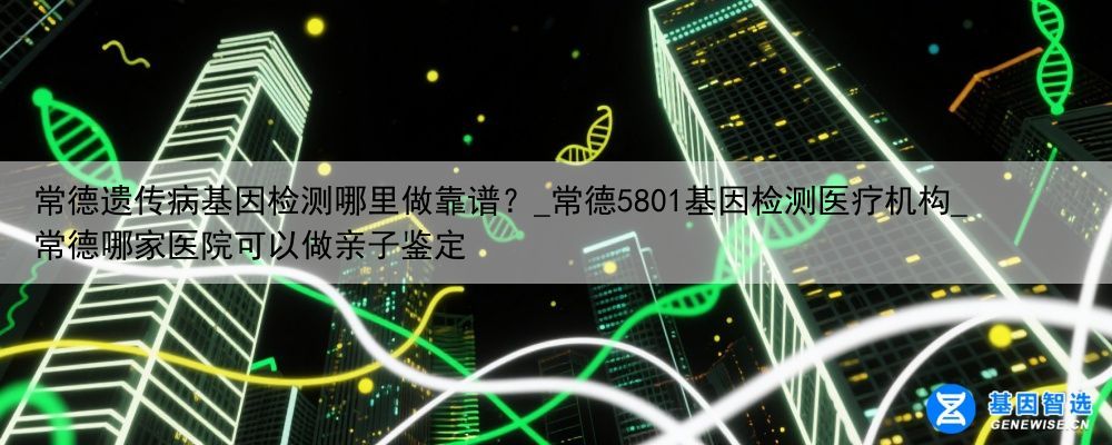 常德遗传病基因检测哪里做靠谱？_常德5801基因检测医疗机构_常德哪家医院可以做亲子鉴定