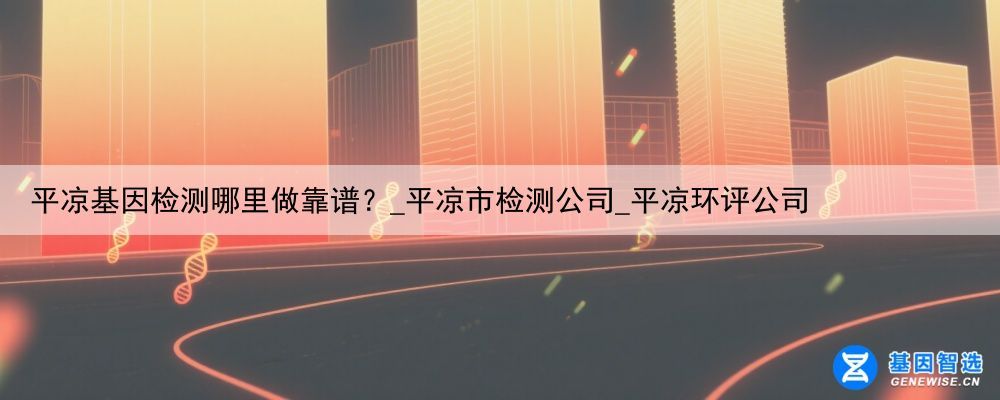平凉基因检测哪里做靠谱？_平凉市检测公司_平凉环评公司