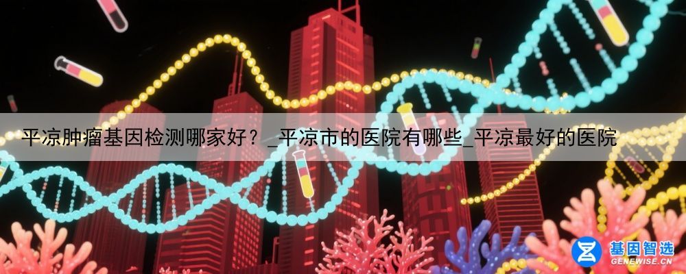 平凉肿瘤基因检测哪家好？_平凉市的医院有哪些_平凉最好的医院