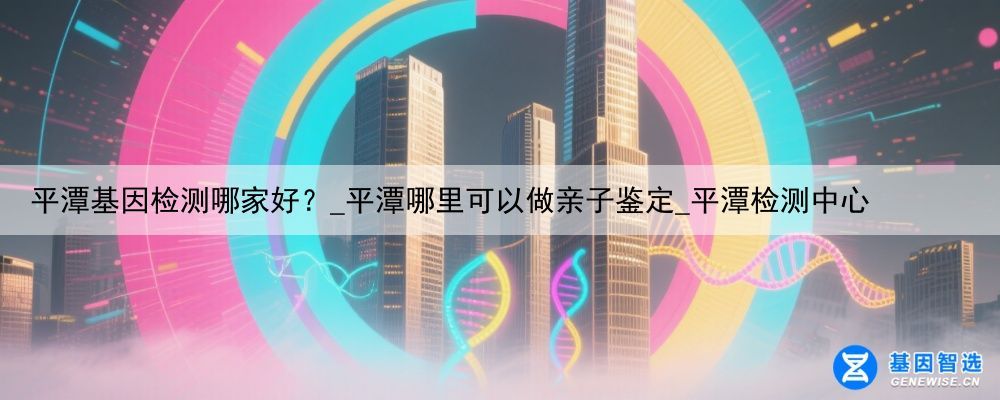 平潭基因检测哪家好？_平潭哪里可以做亲子鉴定_平潭检测中心