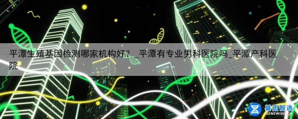 平潭生殖基因检测哪家机构好？_平潭有专业男科医院吗_平潭产科医院
