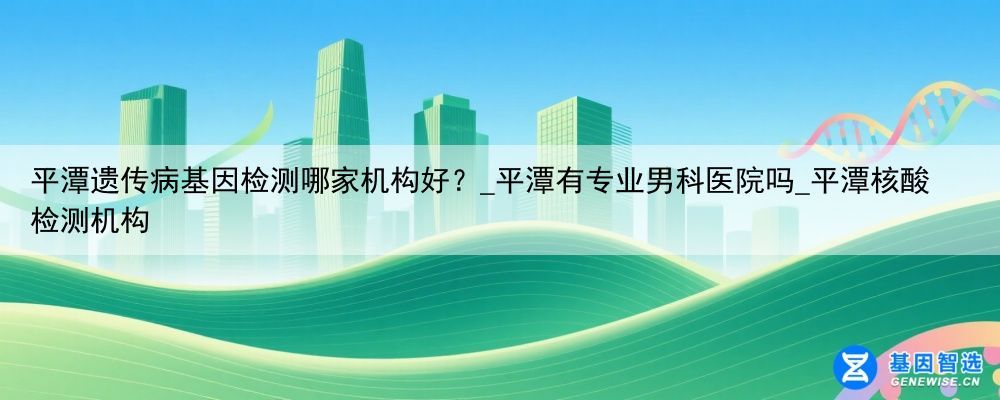 平潭遗传病基因检测哪家机构好？_平潭有专业男科医院吗_平潭核酸检测机构