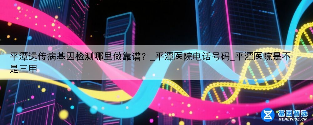 平潭遗传病基因检测哪里做靠谱？_平潭医院电话号码_平潭医院是不是三甲