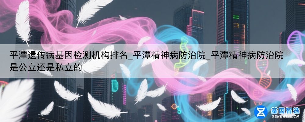 平潭遗传病基因检测机构排名_平潭精神病防治院_平潭精神病防治院是公立还是私立的