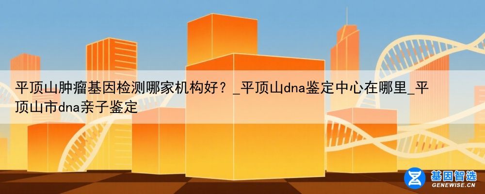 平顶山肿瘤基因检测哪家机构好？_平顶山dna鉴定中心在哪里_平顶山市dna亲子鉴定