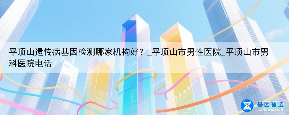 平顶山遗传病基因检测哪家机构好？_平顶山市男性医院_平顶山市男科医院电话