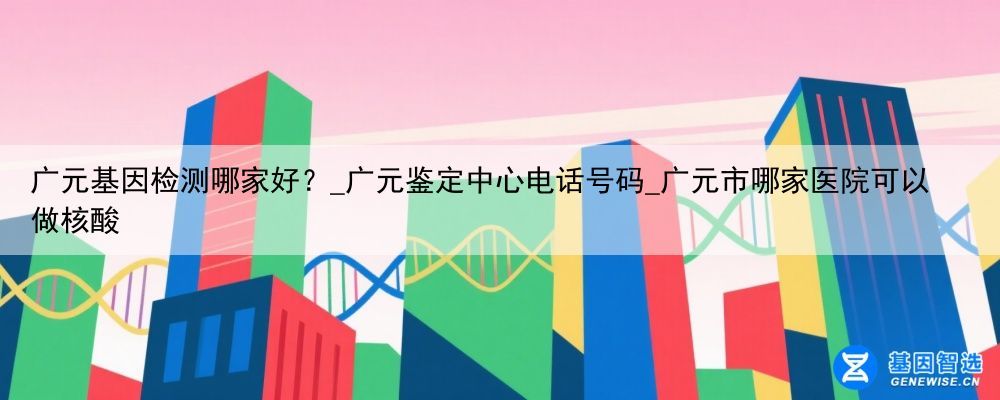 广元基因检测哪家好？_广元鉴定中心电话号码_广元市哪家医院可以做核酸