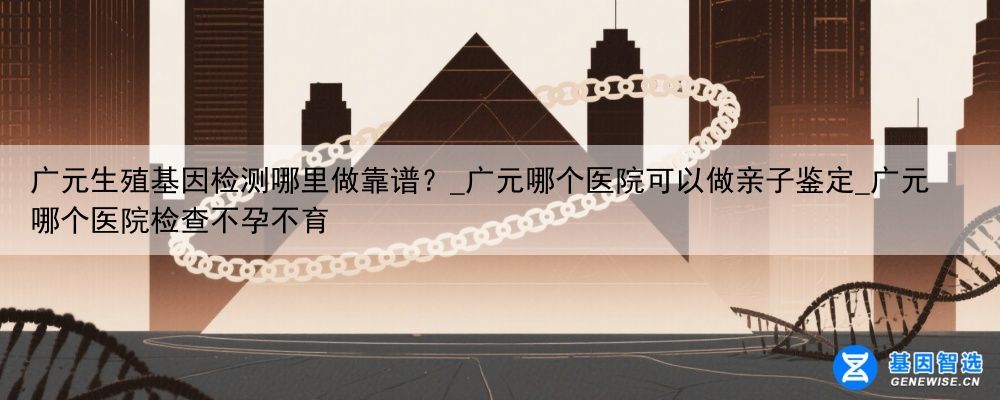 广元生殖基因检测哪里做靠谱？_广元哪个医院可以做亲子鉴定_广元哪个医院检查不孕不育