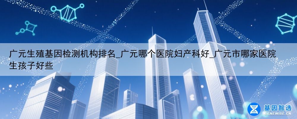 广元生殖基因检测机构排名_广元哪个医院妇产科好_广元市哪家医院生孩子好些