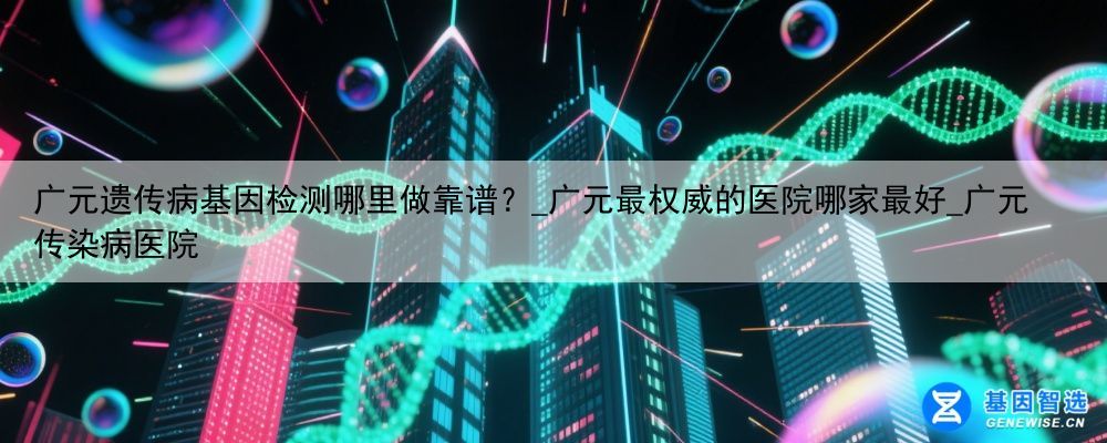广元遗传病基因检测哪里做靠谱？_广元最权威的医院哪家最好_广元传染病医院