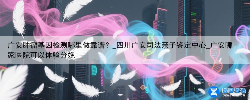 广安肿瘤基因检测哪里做靠谱？_四川广安司法亲子鉴定中心_广安哪家医院可以体验分娩