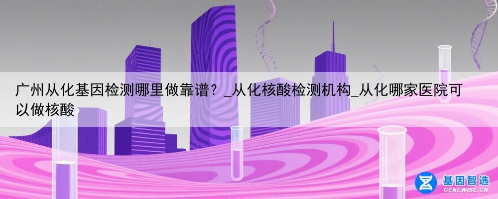 广州从化基因检测哪里做靠谱？_从化核酸检测机构_从化哪家医院可以做核酸